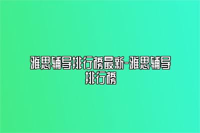 雅思辅导排行榜最新-雅思辅导排行榜
