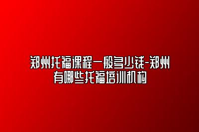 郑州托福课程一般多少钱-郑州有哪些托福培训机构