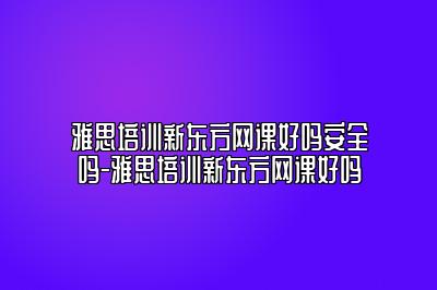 雅思培训新东方网课好吗安全吗-雅思培训新东方网课好吗