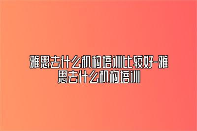 雅思去什么机构培训比较好-雅思去什么机构培训