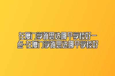 在厦门学雅思选哪个学校好一点-在厦门学雅思选哪个学校好