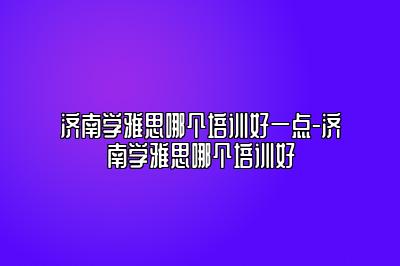 济南学雅思哪个培训好一点-济南学雅思哪个培训好