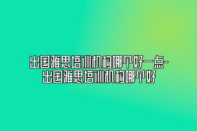 出国雅思培训机构哪个好一点-出国雅思培训机构哪个好