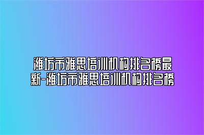 潍坊市雅思培训机构排名榜最新-潍坊市雅思培训机构排名榜