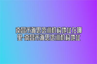 南昌市雅思培训机构地址在哪里-南昌市雅思培训机构地址