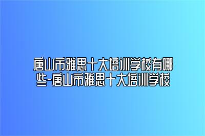 唐山市雅思十大培训学校有哪些-唐山市雅思十大培训学校