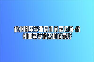 杭州哪里学雅思机构最好的-杭州哪里学雅思机构最好