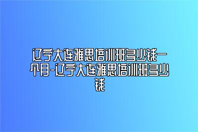 辽宁大连雅思培训班多少钱一个月-辽宁大连雅思培训班多少钱