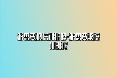 雅思要报培训班吗-雅思要报培训班吗