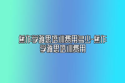 焦作学雅思培训费用多少-焦作学雅思培训费用