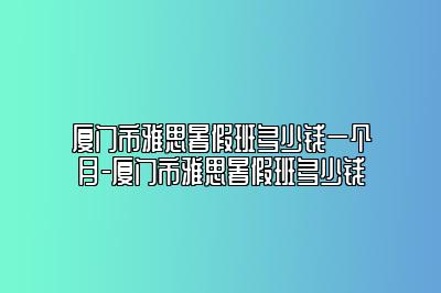 厦门市雅思暑假班多少钱一个月-厦门市雅思暑假班多少钱