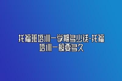 托福班培训一学期多少钱-托福培训一般要多久