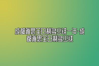 成都雅思全日制多少钱一年-成都雅思全日制多少钱