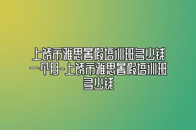 上饶市雅思暑假培训班多少钱一个月-上饶市雅思暑假培训班多少钱