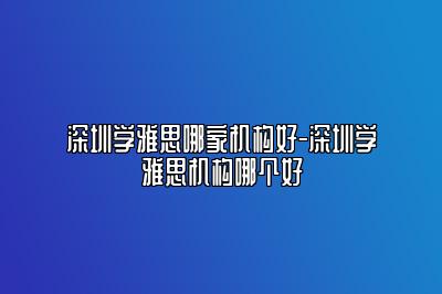 深圳学雅思哪家机构好-深圳学雅思机构哪个好