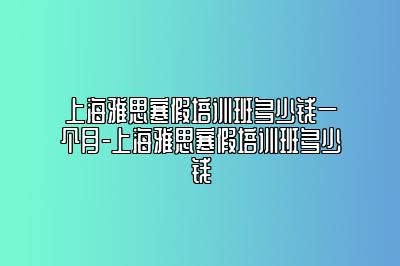 上海雅思寒假培训班多少钱一个月-上海雅思寒假培训班多少钱