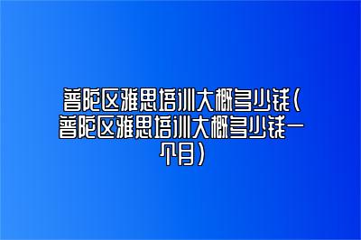 普陀区雅思培训大概多少钱(普陀区雅思培训大概多少钱一个月)