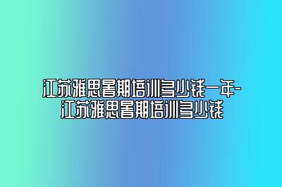 江苏雅思暑期培训多少钱一年-江苏雅思暑期培训多少钱