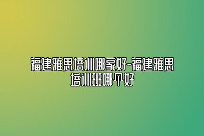 福建雅思培训哪家好-福建雅思培训班哪个好