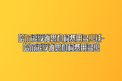 哈尔滨学雅思机构费用多少钱-哈尔滨学雅思机构费用多少