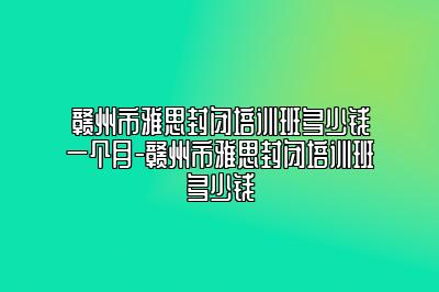 赣州市雅思封闭培训班多少钱一个月-赣州市雅思封闭培训班多少钱