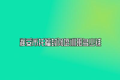 淮安市托福封闭培训班多少钱