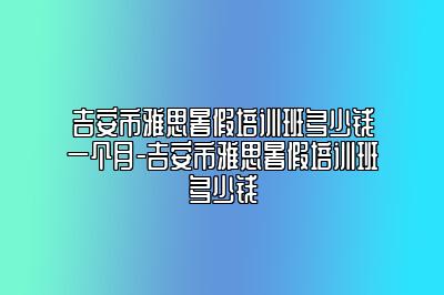 吉安市雅思暑假培训班多少钱一个月-吉安市雅思暑假培训班多少钱