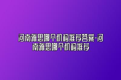 河南雅思哪个机构推荐答案-河南雅思哪个机构推荐
