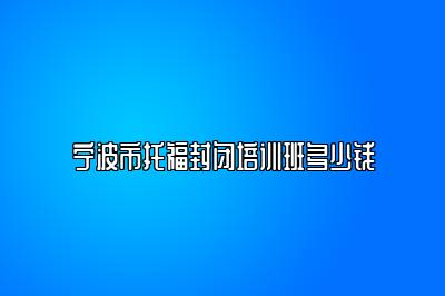 宁波市托福封闭培训班多少钱