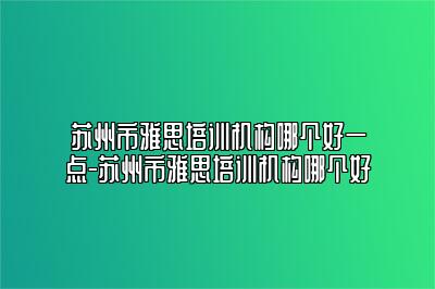 苏州市雅思培训机构哪个好一点-苏州市雅思培训机构哪个好