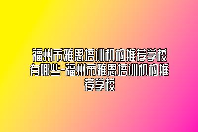 福州市雅思培训机构推荐学校有哪些-福州市雅思培训机构推荐学校