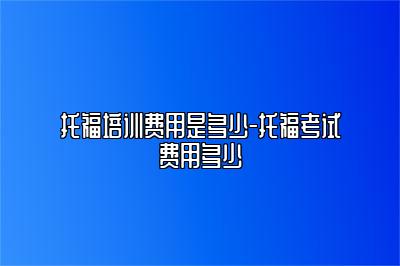 托福培训费用是多少-托福考试费用多少