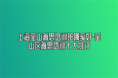 上海宝山雅思培训班哪家好-宝山区雅思培训十大排行