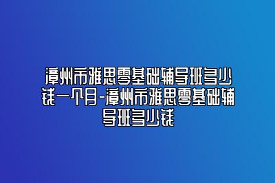 漳州市雅思零基础辅导班多少钱一个月-漳州市雅思零基础辅导班多少钱