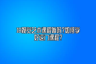 IB视觉艺术课程难吗？如何学好这门课程？