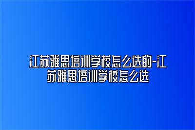 江苏雅思培训学校怎么选的-江苏雅思培训学校怎么选