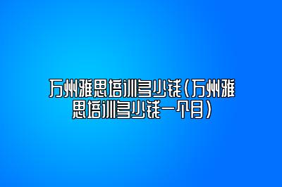 万州雅思培训多少钱(万州雅思培训多少钱一个月)