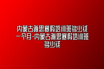 内蒙古雅思寒假培训班多少钱一个月-内蒙古雅思寒假培训班多少钱