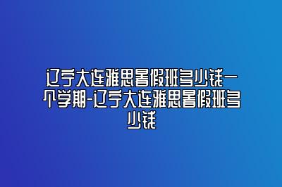 辽宁大连雅思暑假班多少钱一个学期-辽宁大连雅思暑假班多少钱