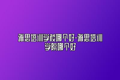 雅思培训学校哪个好-雅思培训学院哪个好