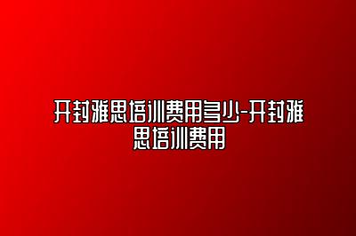 开封雅思培训费用多少-开封雅思培训费用