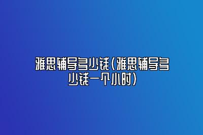 雅思辅导多少钱(雅思辅导多少钱一个小时)