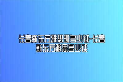 长春新东方雅思班多少钱-长春新东方雅思多少钱