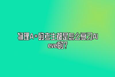 物理A*的考生都是怎么复习Alevel的？