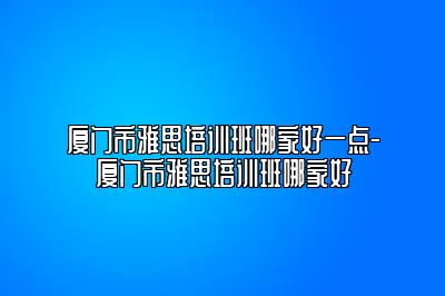 厦门市雅思培训班哪家好一点-厦门市雅思培训班哪家好