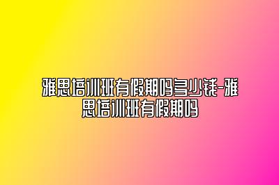 雅思培训班有假期吗多少钱-雅思培训班有假期吗
