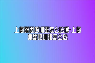 上海雅思培训班怎么选课-上海雅思培训班怎么选