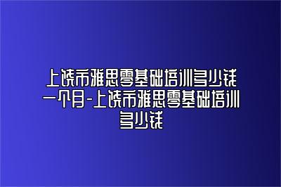 上饶市雅思零基础培训多少钱一个月-上饶市雅思零基础培训多少钱