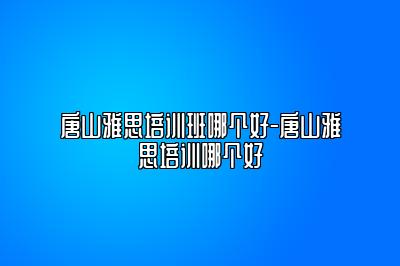 唐山雅思培训班哪个好-唐山雅思培训哪个好