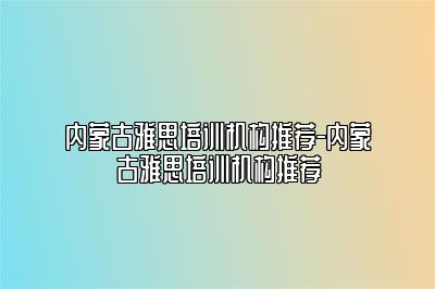 内蒙古雅思培训机构推荐-内蒙古雅思培训机构推荐